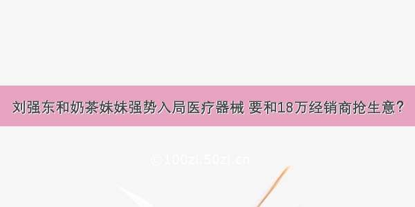 刘强东和奶茶妹妹强势入局医疗器械 要和18万经销商抢生意？