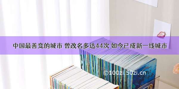 中国最善变的城市 曾改名多达44次 如今已成新一线城市