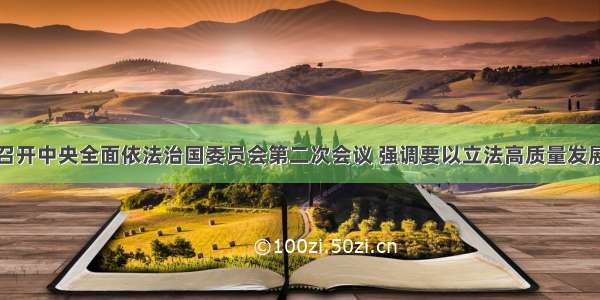 习近平主持召开中央全面依法治国委员会第二次会议 强调要以立法高质量发展保障和促进