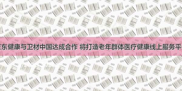 京东健康与卫材中国达成合作 将打造老年群体医疗健康线上服务平台