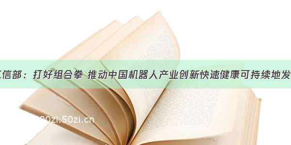 工信部：打好组合拳 推动中国机器人产业创新快速健康可持续地发展