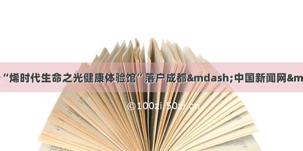 西部首个石墨烯“烯时代生命之光健康体验馆”落户成都&mdash;中国新闻网&middot;四川新闻