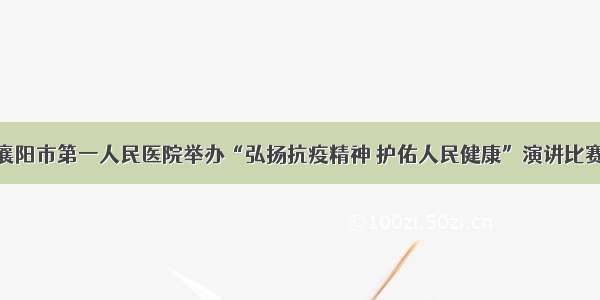 襄阳市第一人民医院举办“弘扬抗疫精神 护佑人民健康”演讲比赛