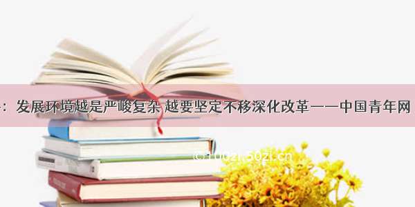 习近平：发展环境越是严峻复杂 越要坚定不移深化改革——中国青年网 触屏版