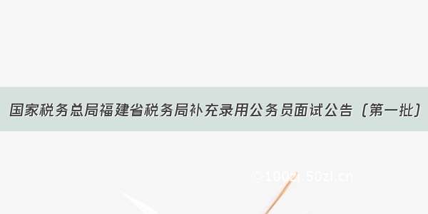 国家税务总局福建省税务局补充录用公务员面试公告（第一批）