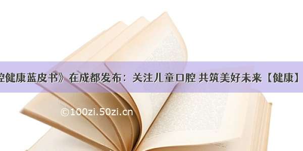 《儿童口腔健康蓝皮书》在成都发布：关注儿童口腔 共筑美好未来【健康】风尚中国网