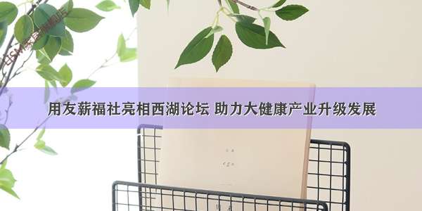 用友薪福社亮相西湖论坛 助力大健康产业升级发展