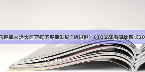 京东健康为远大医药按下疫期发展“快进键” 618成交额同比增长200%