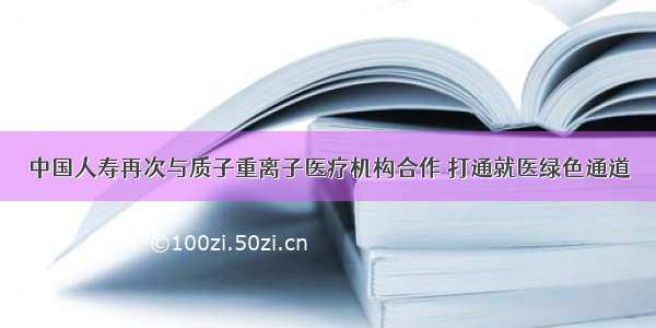 中国人寿再次与质子重离子医疗机构合作 打通就医绿色通道