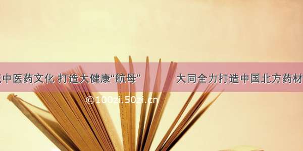 弘扬传统中医药文化 打造大健康“航母” 			大同全力打造中国北方药材交易中心