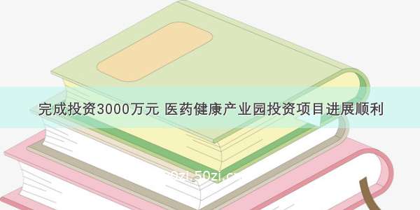 完成投资3000万元 医药健康产业园投资项目进展顺利