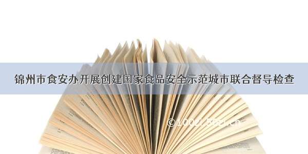 锦州市食安办开展创建国家食品安全示范城市联合督导检查