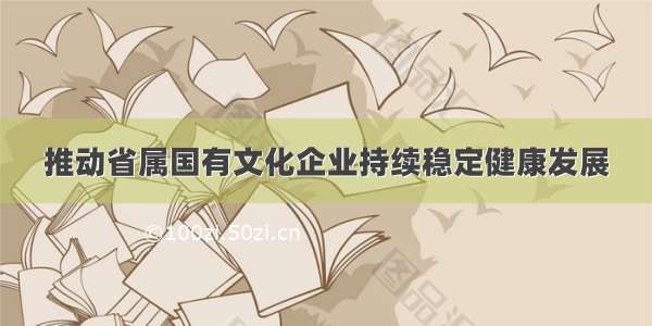 推动省属国有文化企业持续稳定健康发展