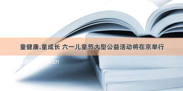 童健康.童成长 六一儿童节大型公益活动将在京举行