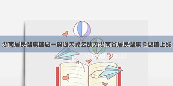 湖南居民健康信息一码通天翼云助力湖南省居民健康卡微信上线