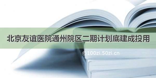 北京友谊医院通州院区二期计划底建成投用