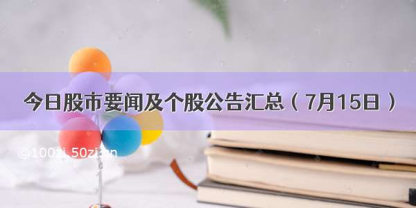 今日股市要闻及个股公告汇总（7月15日）