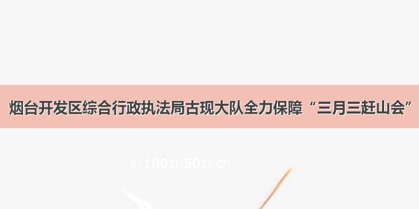 烟台开发区综合行政执法局古现大队全力保障“三月三赶山会”