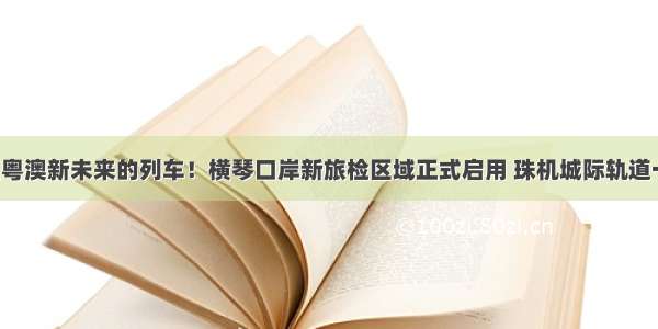 坐上开往粤澳新未来的列车！横琴口岸新旅检区域正式启用 珠机城际轨道一期通车！