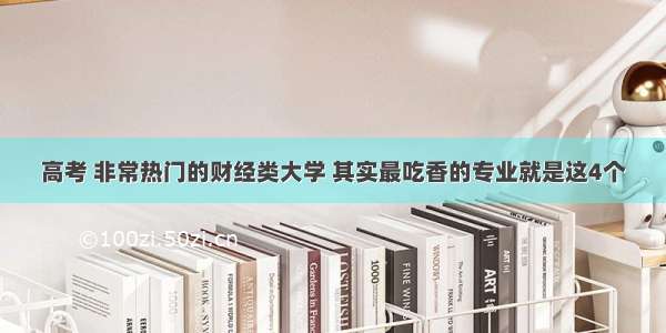 高考 非常热门的财经类大学 其实最吃香的专业就是这4个