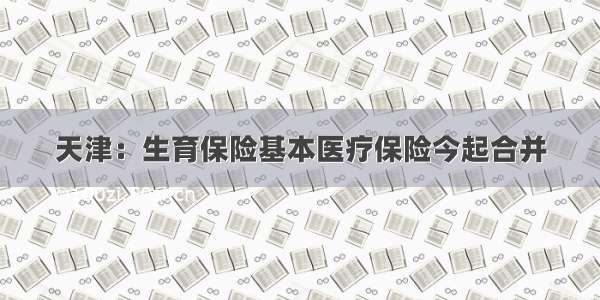 天津：生育保险基本医疗保险今起合并