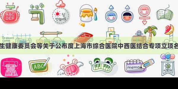 上海市卫生健康委员会等关于公布度上海市综合医院中西医结合专项立项名单的通知