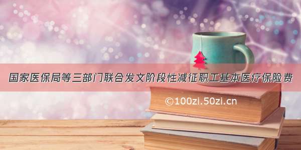 国家医保局等三部门联合发文阶段性减征职工基本医疗保险费