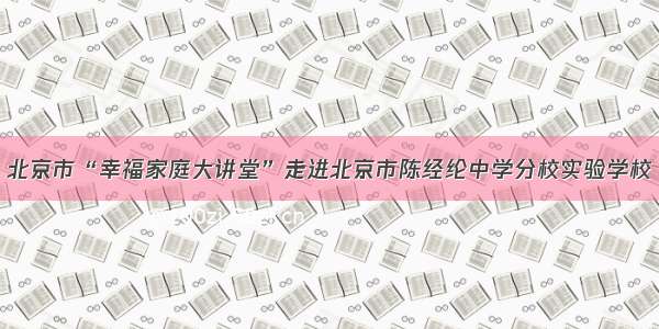 北京市“幸福家庭大讲堂”走进北京市陈经纶中学分校实验学校