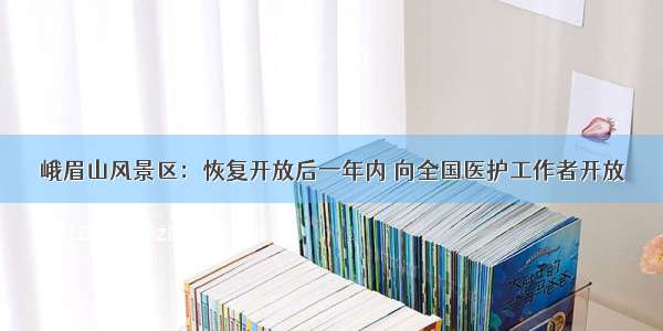 峨眉山风景区：恢复开放后一年内 向全国医护工作者开放