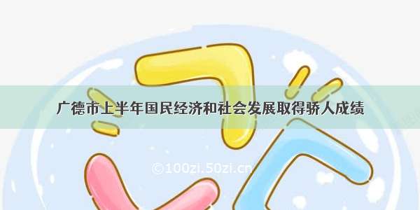 广德市上半年国民经济和社会发展取得骄人成绩