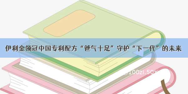 伊利金领冠中国专利配方“爸气十足”守护“下一代”的未来