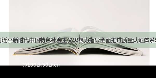 以习近平新时代中国特色社会主义思想为指导全面推进质量认证体系建设