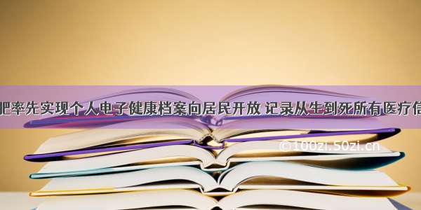 合肥率先实现个人电子健康档案向居民开放 记录从生到死所有医疗信息