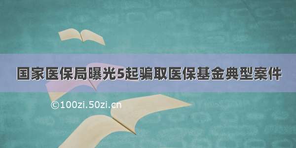 国家医保局曝光5起骗取医保基金典型案件