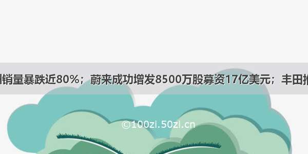 特斯拉7月欧洲销量暴跌近80%；蔚来成功增发8500万股募资17亿美元；丰田推出月球巡洋舰