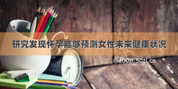 研究发现怀孕能够预测女性未来健康状况