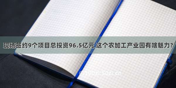 现场签约9个项目总投资96.5亿元 这个农加工产业园有啥魅力？