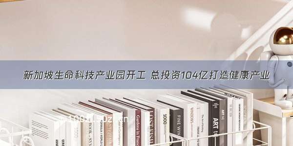 新加坡生命科技产业园开工 总投资104亿打造健康产业