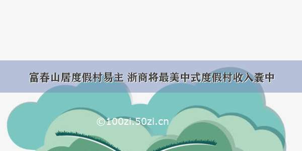 富春山居度假村易主 浙商将最美中式度假村收入囊中