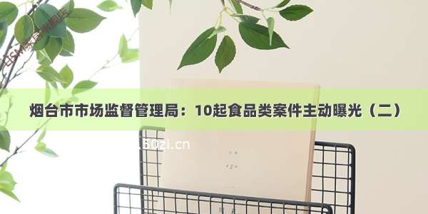 烟台市市场监督管理局：10起食品类案件主动曝光（二）