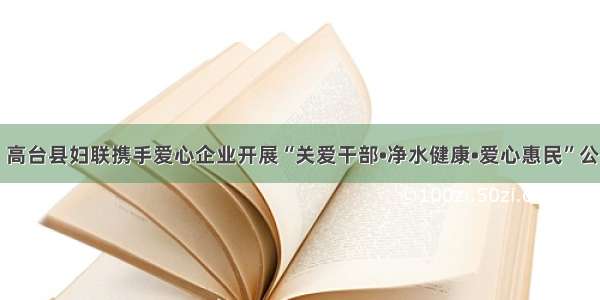 头条‖高台县妇联携手爱心企业开展“关爱干部•净水健康•爱心惠民”公益活动