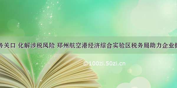 前移服务关口 化解涉税风险 郑州航空港经济综合实验区税务局助力企业健康发展