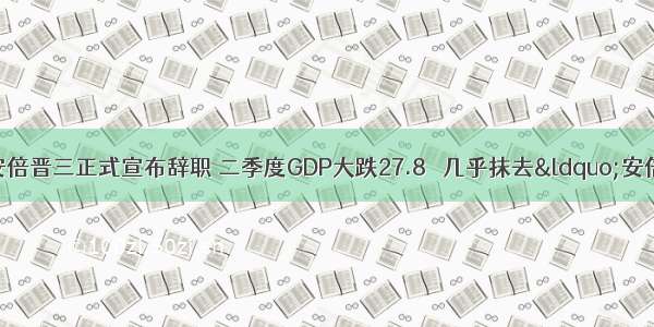 刚刚！日本首相安倍晋三正式宣布辞职 二季度GDP大跌27.8％ 几乎抹去“安倍经济学”