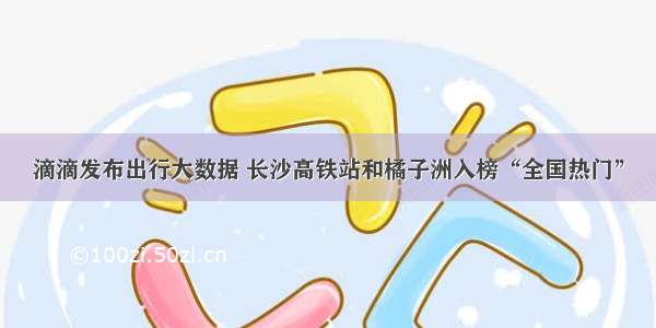 滴滴发布出行大数据 长沙高铁站和橘子洲入榜“全国热门”