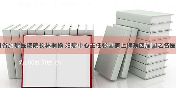 四川省肿瘤医院院长林桐榆 妇瘤中心主任张国楠上榜第四届国之名医榜单