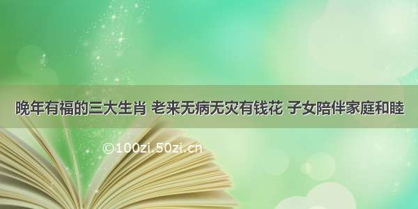 晚年有福的三大生肖 老来无病无灾有钱花 子女陪伴家庭和睦