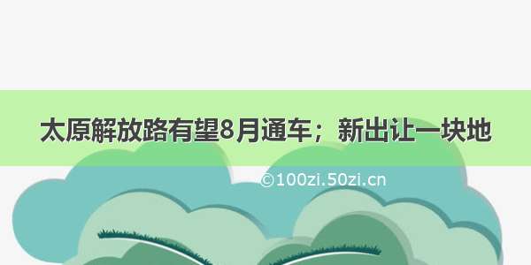 太原解放路有望8月通车；新出让一块地