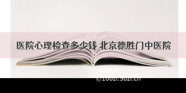 医院心理检查多少钱 北京德胜门中医院