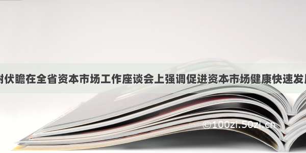 谢伏瞻在全省资本市场工作座谈会上强调促进资本市场健康快速发展