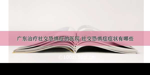 广东治疗社交恐惧症的医院 社交恐惧症症状有哪些